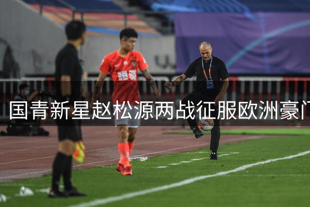 国青新星赵松源两战征服欧洲豪门 中国足球留洋新希望浮现