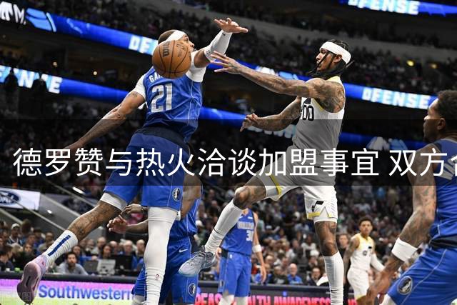 德罗赞与热火洽谈加盟事宜 双方合作前景引关注