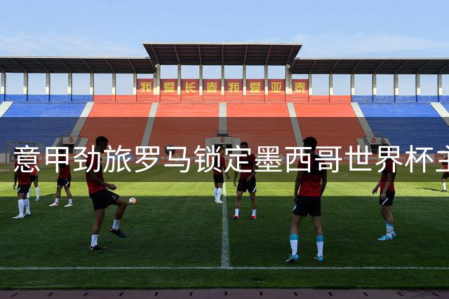 意甲劲旅罗马锁定墨西哥世界杯主力 转会谈判陷入僵局