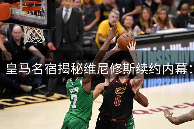皇马名宿揭秘维尼修斯续约内幕：与姆巴佩共存难题待解