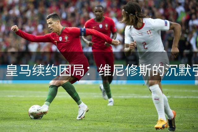 皇马续约困局：维尼修斯的沉默引发的连锁反应